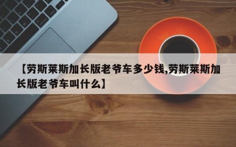 【劳斯莱斯加长版老爷车多少钱,劳斯莱斯加长版老爷车叫什么】