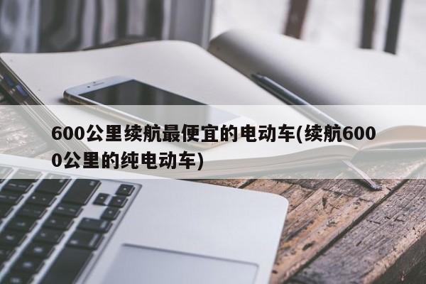 600公里续航最便宜的电动车(续航6000公里的纯电动车)