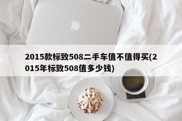 2015款标致508二手车值不值得买(2015年标致508值多少钱)