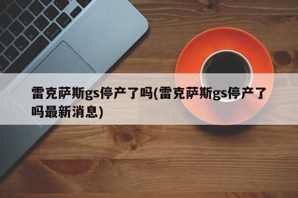 雷克萨斯gs停产了吗(雷克萨斯gs停产了吗最新消息)