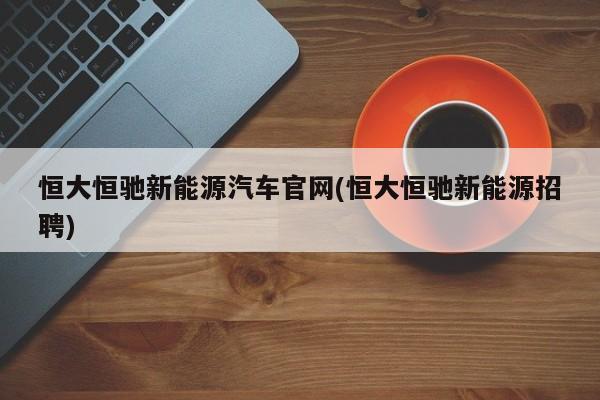 恒大恒驰新能源汽车官网(恒大恒驰新能源招聘)