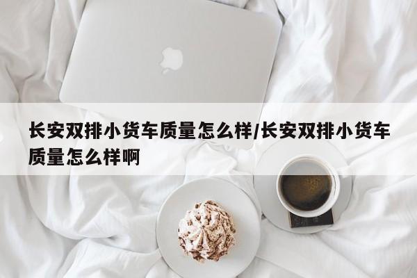 长安双排小货车质量怎么样/长安双排小货车质量怎么样啊