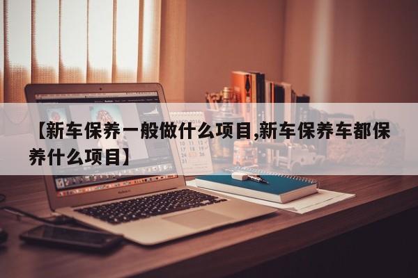 【新车保养一般做什么项目,新车保养车都保养什么项目】