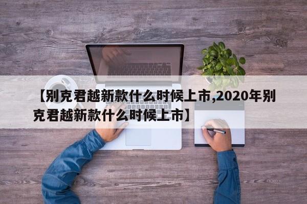 【别克君越新款什么时候上市,2020年别克君越新款什么时候上市】