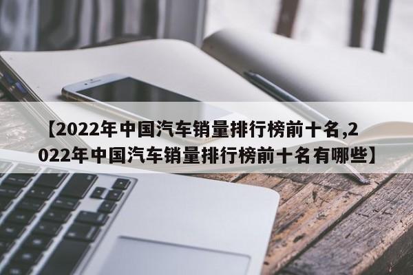 【2022年中国汽车销量排行榜前十名,2022年中国汽车销量排行榜前十名有哪些】