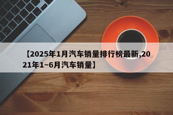 【2025年1月汽车销量排行榜最新,2021年1~6月汽车销量】