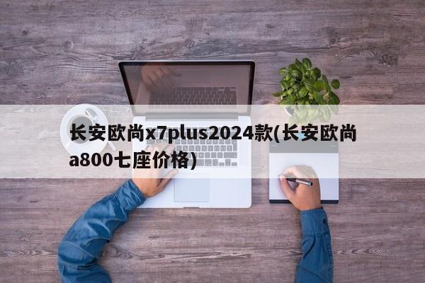 长安欧尚x7plus2024款(长安欧尚a800七座价格)