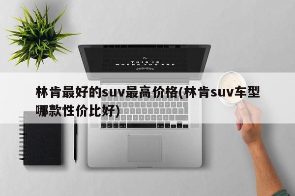 林肯最好的suv最高价格(林肯suv车型哪款性价比好)