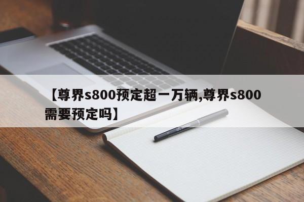 【尊界s800预定超一万辆,尊界s800需要预定吗】