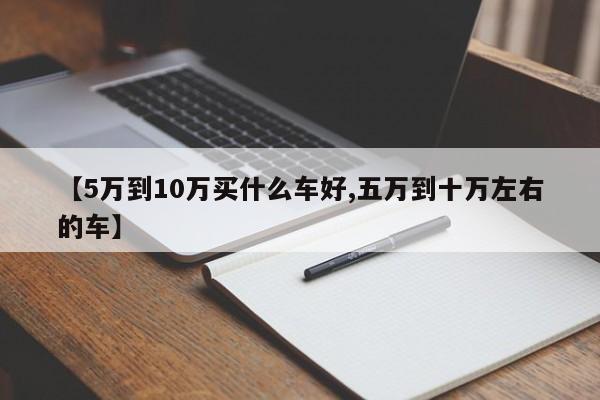 【5万到10万买什么车好,五万到十万左右的车】