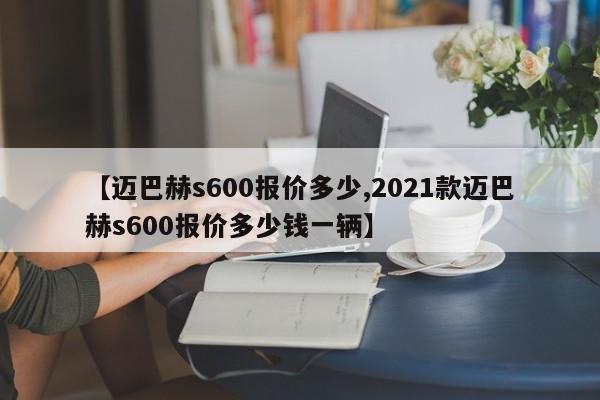 【迈巴赫s600报价多少,2021款迈巴赫s600报价多少钱一辆】
