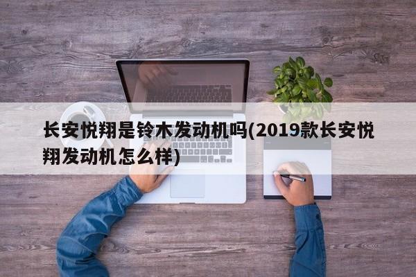 长安悦翔是铃木发动机吗(2019款长安悦翔发动机怎么样)