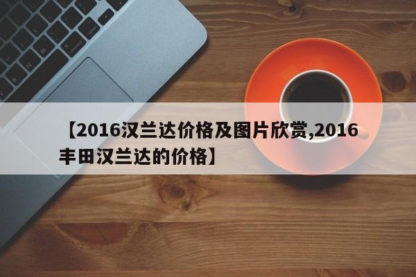 【2016汉兰达价格及图片欣赏,2016丰田汉兰达的价格】