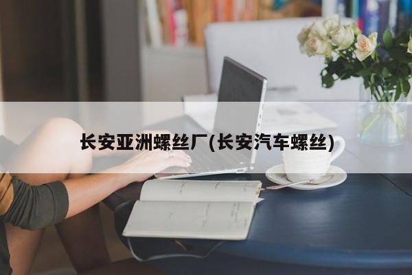 长安亚洲螺丝厂(长安汽车螺丝)