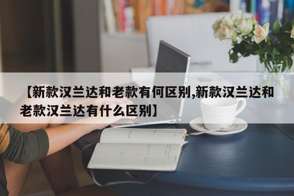 【新款汉兰达和老款有何区别,新款汉兰达和老款汉兰达有什么区别】