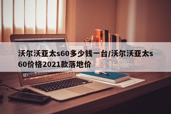 沃尔沃亚太s60多少钱一台/沃尔沃亚太s60价格2021款落地价