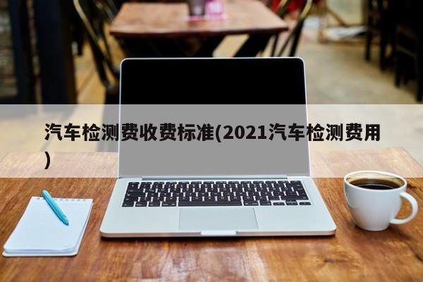 汽车检测费收费标准(2021汽车检测费用)