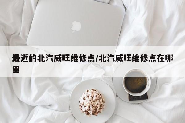 最近的北汽威旺维修点/北汽威旺维修点在哪里