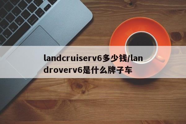 landcruiserv6多少钱/landroverv6是什么牌子车