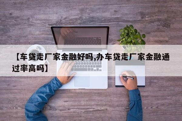 【车贷走厂家金融好吗,办车贷走厂家金融通过率高吗】