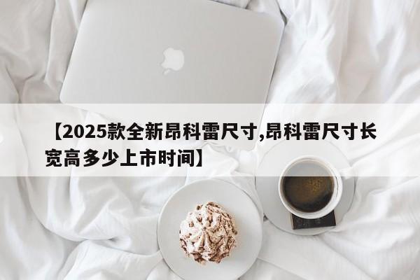 【2025款全新昂科雷尺寸,昂科雷尺寸长宽高多少上市时间】