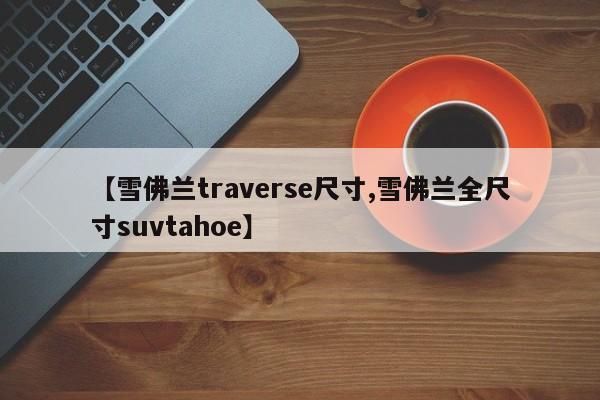 【雪佛兰traverse尺寸,雪佛兰全尺寸suvtahoe】