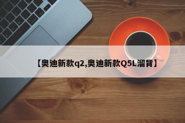【奥迪新款q2,奥迪新款Q5L溜背】