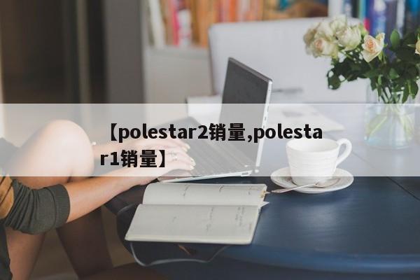 【polestar2销量,polestar1销量】