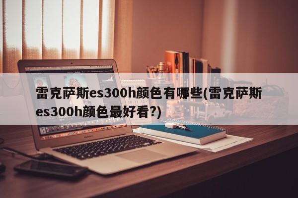 雷克萨斯es300h颜色有哪些(雷克萨斯es300h颜色最好看?)
