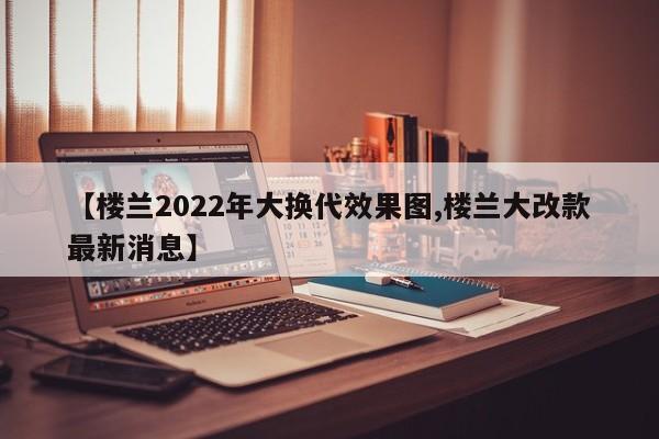 【楼兰2022年大换代效果图,楼兰大改款最新消息】