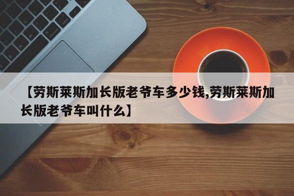 【劳斯莱斯加长版老爷车多少钱,劳斯莱斯加长版老爷车叫什么】
