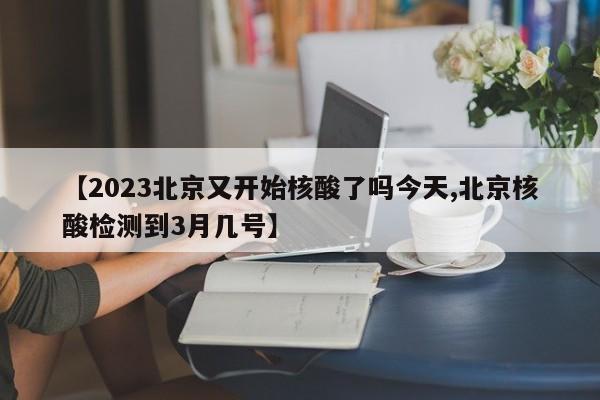 【2023北京又开始核酸了吗今天,北京核酸检测到3月几号】