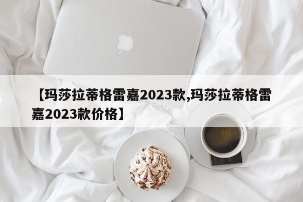 【玛莎拉蒂格雷嘉2023款,玛莎拉蒂格雷嘉2023款价格】