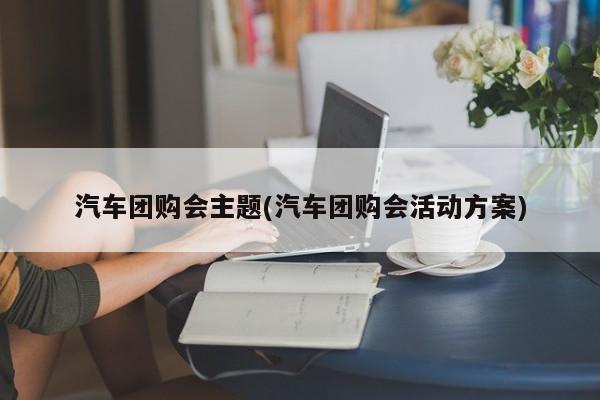 汽车团购会主题(汽车团购会活动方案)