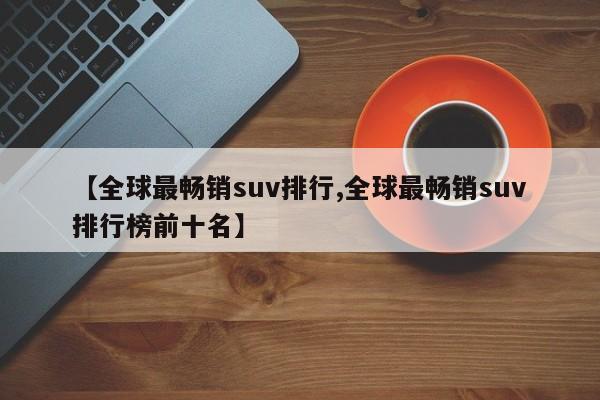 【全球最畅销suv排行,全球最畅销suv排行榜前十名】