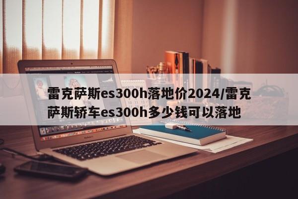 雷克萨斯es300h落地价2024/雷克萨斯轿车es300h多少钱可以落地